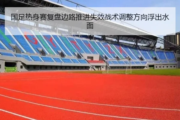 国足热身赛复盘边路推进失效战术调整方向浮出水面